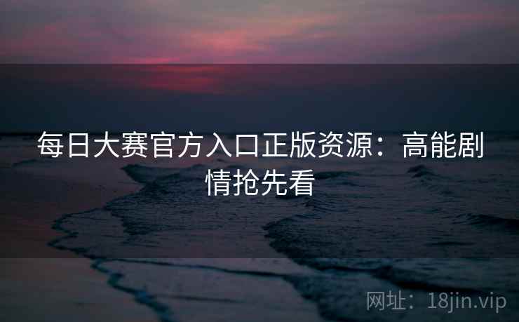 每日大赛官方入口正版资源:高能剧情抢先看 第2张 每日大赛官方入口正版资源:高能剧情抢先看 第2张