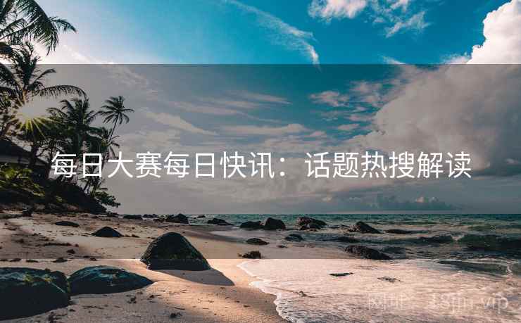 每日大赛每日快讯:话题热搜解读