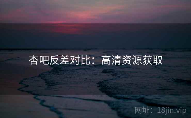 杏吧反差对比:高清资源获取