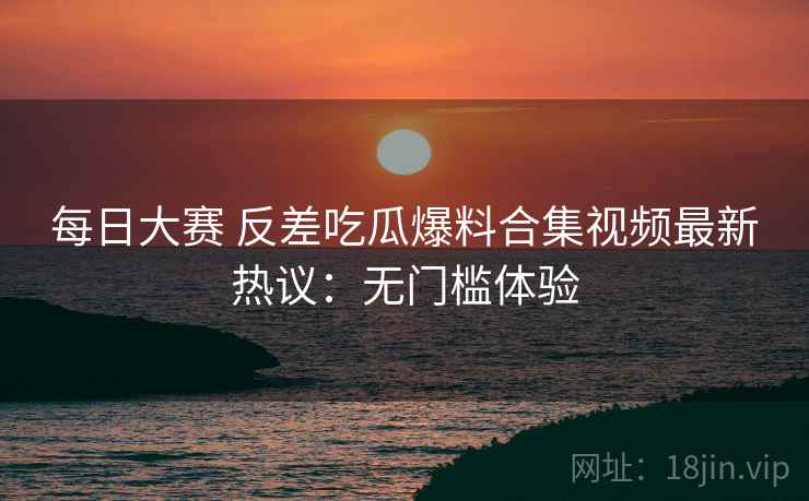 每日大赛 反差吃瓜爆料合集视频最新热议:无门槛体验