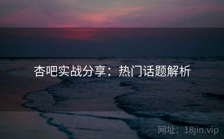 杏吧实战分享：热门话题解析