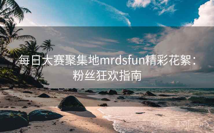 每日大赛聚集地mrdsfun精彩花絮：粉丝狂欢指南