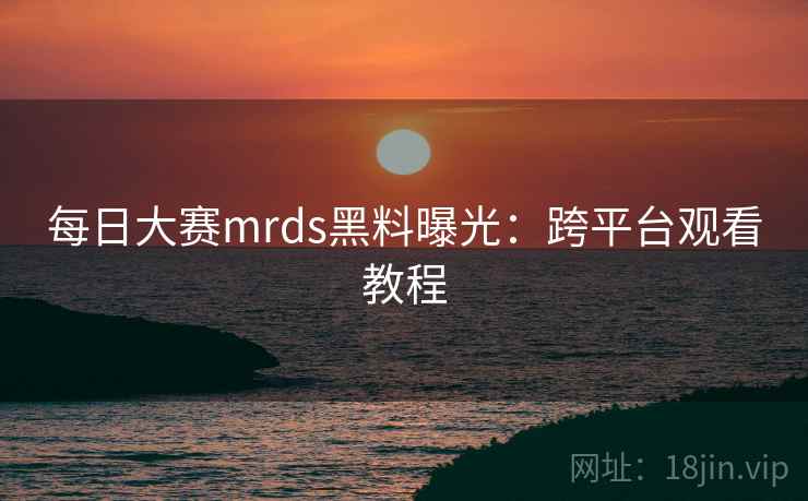 每日大赛mrds黑料曝光：跨平台观看教程